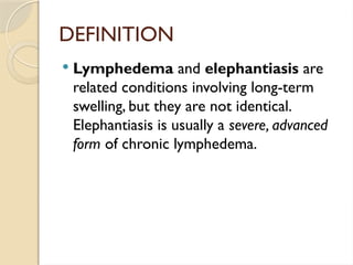 DEFINITION
 Lymphedema and elephantiasis are
related conditions involving long-term
swelling, but they are not identical.
Elephantiasis is usually a severe, advanced
form of chronic lymphedema.
 