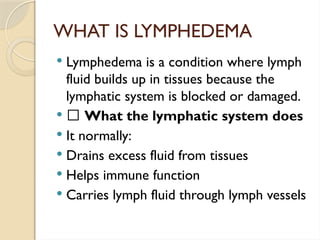 WHAT IS LYMPHEDEMA
 Lymphedema is a condition where lymph
fluid builds up in tissues because the
lymphatic system is blocked or damaged.
 🔹 What the lymphatic system does
 It normally:
 Drains excess fluid from tissues
 Helps immune function
 Carries lymph fluid through lymph vessels
 