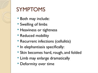 SYMPTOMS
 Both may include:
 Swelling of limbs
 Heaviness or tightness
 Reduced mobility
 Recurrent infections (cellulitis)
 In elephantiasis specifically:
 Skin becomes hard, rough, and folded
 Limb may enlarge dramatically
 Deformity over time
 