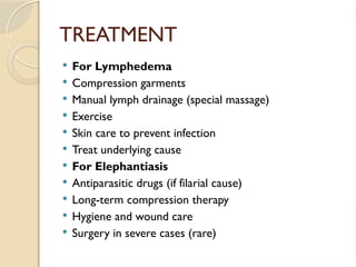 TREATMENT
 For Lymphedema
 Compression garments
 Manual lymph drainage (special massage)
 Exercise
 Skin care to prevent infection
 Treat underlying cause
 For Elephantiasis
 Antiparasitic drugs (if filarial cause)
 Long-term compression therapy
 Hygiene and wound care
 Surgery in severe cases (rare)
 