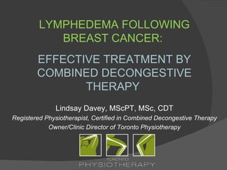 LYMPHEDEMA FOLLOWING
            BREAST CANCER:
        EFFECTIVE TREATMENT BY
        COMBINED DECONGESTIVE
               THERAPY
              Lindsay Davey, MScPT, MSc, CDT
Registered Physiotherapist, Certified in Combined Decongestive Therapy
            Owner/Clinic Director of Toronto Physiotherapy
 