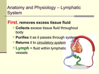 Anatomy and Physiology – Lymphatic
System

First, removes excess tissue fluid
     Collects excess tissue fluid throughout
      body
     Purifies it as it passes through system
     Returns it to circulatory system
   Lymph = fluid within lymphatic
      vessels
 