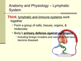 Anatomy and Physiology – Lymphatic
System
Third, lymphatic and immune systems work
 together
     Form a group of cells, tissues, organs, &
      molecules
     Body’s primary defense against pathogens
          Including foreign invaders and own cells that have
           become diseased
 