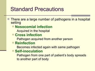 Standard Precautions
 There are a large number of pathogens in a hospital
  setting
      Nosocomial infection
        Acquired in the hospital
      Cross infection
        Pathogen acquired from another person
      Reinfection
        Becomes infected again with same pathogen
      Self-inoculation
        Pathogen from one part of patient’s body spreads
        to another part of body
 