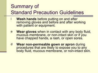 Summary of
Standard Precaution Guidelines
i   Wash hands before putting on and after
    removing gloves and before and after working
    with patient or equipment.
e   Wear gloves when in contact with any body fluid,
    mucous membrane, or non-intact skin or if you
    have chapped hands, a rash, or open sores.
d   Wear non-permeable gown or apron during
    procedures that are likely to expose you to any
    body fluid, mucous membrane, or non-intact skin.
 