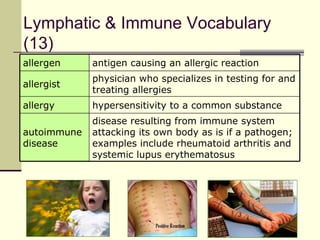 Lymphatic & Immune Vocabulary
(13)
allergen     antigen causing an allergic reaction
             physician who specializes in testing for and
allergist
             treating allergies
allergy      hypersensitivity to a common substance
             disease resulting from immune system
autoimmune   attacking its own body as is if a pathogen;
disease      examples include rheumatoid arthritis and
             systemic lupus erythematosus
 