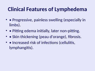 Clinical Features of Lymphedema
• • Progressive, painless swelling (especially in
limbs).
• • Pitting edema initially, later non-pitting.
• • Skin thickening (peau d'orange), fibrosis.
• • Increased risk of infections (cellulitis,
lymphangitis).
 