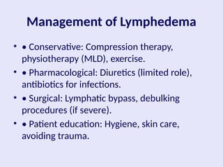 Management of Lymphedema
• • Conservative: Compression therapy,
physiotherapy (MLD), exercise.
• • Pharmacological: Diuretics (limited role),
antibiotics for infections.
• • Surgical: Lymphatic bypass, debulking
procedures (if severe).
• • Patient education: Hygiene, skin care,
avoiding trauma.
 