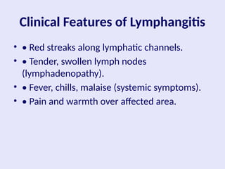 Clinical Features of Lymphangitis
• • Red streaks along lymphatic channels.
• • Tender, swollen lymph nodes
(lymphadenopathy).
• • Fever, chills, malaise (systemic symptoms).
• • Pain and warmth over affected area.
 