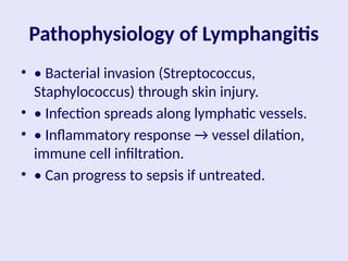Pathophysiology of Lymphangitis
• • Bacterial invasion (Streptococcus,
Staphylococcus) through skin injury.
• • Infection spreads along lymphatic vessels.
• • Inflammatory response → vessel dilation,
immune cell infiltration.
• • Can progress to sepsis if untreated.
 