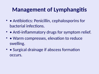 Management of Lymphangitis
• • Antibiotics: Penicillin, cephalosporins for
bacterial infections.
• • Anti-inflammatory drugs for symptom relief.
• • Warm compresses, elevation to reduce
swelling.
• • Surgical drainage if abscess formation
occurs.
 