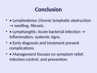 Conclusion
• • Lymphedema: Chronic lymphatic obstruction
→ swelling, fibrosis.
• • Lymphangitis: Acute bacterial infection →
inflammation, systemic signs.
• • Early diagnosis and treatment prevent
complications.
• • Management focuses on symptom relief,
infection control, and prevention.
 
