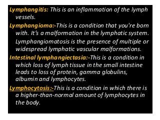 Lymphangitis: This is an inflammation of the lymph
vessels.
Lymphangioma:-This is a condition that you're born
with. It’s a malformation in the lymphatic system.
Lymphangiomatosis is the presence of multiple or
widespread lymphatic vascular malformations.
Intestinal lymphangiectasia:-This is a condition in
which loss of lymph tissue in the small intestine
leads to loss of protein, gamma globulins,
albumin and lymphocytes.
Lymphocytosis:-This is a condition in which there is
a higher-than-normal amount of lymphocytes in
the body.
 