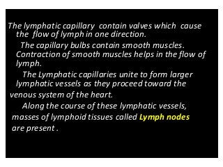 The lymphatic capillary contain valves which cause
the flow of lymph in one direction.
The capillary bulbs contain smooth muscles.
Contraction of smooth muscles helps in the flow of
lymph.
The Lymphatic capillaries unite to form larger
lymphatic vessels as they proceed toward the
venous system of the heart.
Along the course of these lymphatic vessels,
masses of lymphoid tissues called Lymph nodes
are present .
 