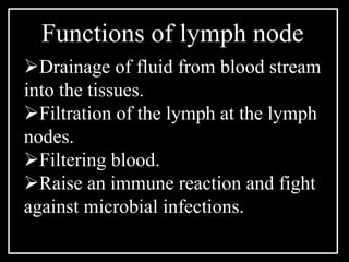 Drainage of fluid from blood stream
into the tissues.
Filtration of the lymph at the lymph
nodes.
Filtering blood.
Raise an immune reaction and fight
against microbial infections.
Functions of lymph node
 