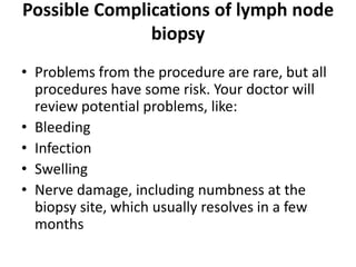 Possible Complications of lymph node
biopsy
• Problems from the procedure are rare, but all
procedures have some risk. Your doctor will
review potential problems, like:
• Bleeding
• Infection
• Swelling
• Nerve damage, including numbness at the
biopsy site, which usually resolves in a few
months
 