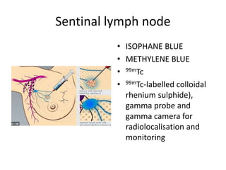 Sentinal lymph node
• ISOPHANE BLUE
• METHYLENE BLUE
• 99mTc
• 99mTc-labelled colloidal
rhenium sulphide),
gamma probe and
gamma camera for
radiolocalisation and
monitoring
 