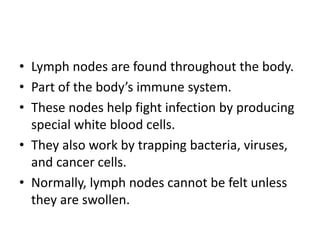• Lymph nodes are found throughout the body.
• Part of the body’s immune system.
• These nodes help fight infection by producing
special white blood cells.
• They also work by trapping bacteria, viruses,
and cancer cells.
• Normally, lymph nodes cannot be felt unless
they are swollen.
 