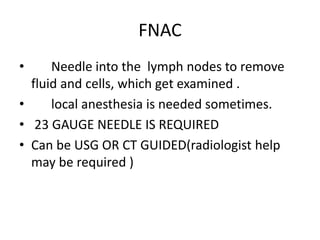 FNAC
• Needle into the lymph nodes to remove
fluid and cells, which get examined .
• local anesthesia is needed sometimes.
• 23 GAUGE NEEDLE IS REQUIRED
• Can be USG OR CT GUIDED(radiologist help
may be required )
 