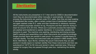 z
Sterilization
All the instruments are prewashed in O.T. then send to CSSD.In decontamination
room they are decontaminated either manually or automatically. In manual
process the instruments are washed under R.O. water, then they are kept soaking
in disinfectant like corslex, after a certain contact time of disinfectant instruments
are again washed under R.O. water and then transferred to ultrasonic machine
which contains enzymatic solution for eg. Plurazyme and then send for drying in
dryer for around 10 to 20 mins. Where as in automatic process the instruments
are washed and transferred to washer disinfector, in it enzymatic solution like
liquizyme is used. The machine runs washing, disinfecting and drying process
itself.In packing and assembling room dried instruments are packed accordingly-
Single pouches items are packed in peel pouch, it is packed in double layers to
maintain sterility. The linen and instrument sets are packed in SMS sheets (Spun
Bond, Melt Blown, Spun Bond), similarly like pouch instruments they are also
packed in double layers to maintain sterility.Then these instruments and linen are
autoclaved at 134°C for 60 mins and stored in clean restricted area. Whenever
needed for surgery they are passed through pass box, maintaining the sterility
strictly.
 