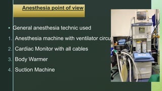 z
Anesthesia point of view
 General anesthesia technic used
1. Anesthesia machine with ventilator circuit
2. Cardiac Monitor with all cables
3. Body Warmer
4. Suction Machine
 