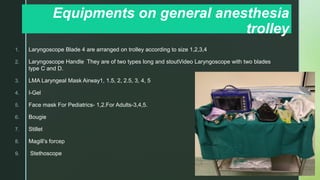 z
Equipments on general anesthesia
trolley
1. Laryngoscope Blade 4 are arranged on trolley according to size 1,2,3,4
2. Laryngoscope Handle They are of two types long and stoutVideo Laryngoscope with two blades
type C and D.
3. LMA Laryngeal Mask Airway1, 1.5, 2, 2.5, 3, 4, 5
4. I-Gel
5. Face mask For Pediatrics- 1,2.For Adults-3,4,5.
6. Bougie
7. Stillet
8. Magill’s forcep
9. Stethoscope
 