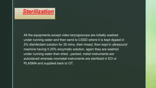 z
Sterilization
All the equipments except video laryngoscope are initially washed
under running water and then send to CSSD where it is kept dipped in
2% disinfectant solution for 20 mins, then rinsed, then kept in ultrasound
machine having 0.25% enzymatic solution, again they are washed
under running water then dried , packed, metal instruments are
autoclaved whereas nonmetal instruments are sterilized in EO or
PLASMA and supplied back to OT.
 