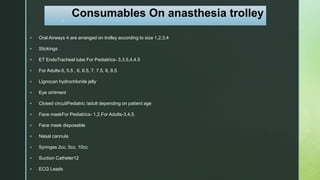 z
Consumables On anasthesia trolley
 Oral Airways 4 are arranged on trolley according to size 1,2,3,4
 Stickings
 ET EndoTracheal tube For Pediatrics- 3,3.5,4,4.5
 For Adults-5, 5.5 , 6, 6.5, 7, 7.5, 8, 8.5
 Lignocan hydrochloride jelly
 Eye ointment
 Closed circuitPediatric /adult depending on patient age
 Face maskFor Pediatrics- 1,2.For Adults-3,4,5.
 Face mask disposable
 Nasal cannula
 Syringes 2cc, 5cc, 10cc
 Suction Catheter12
 ECG Leads
 