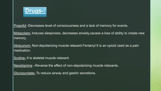 z
Drugs-:
Propofol -Decreases level of consciousness and a lack of memory for events.
Midazolam- Induces sleepiness, decreases anxiety,causes a loss of ability to create new
memory.
Atracurium- Non-depolarizing muscle relaxant.Fentanyl It is an opioid used as a pain
medication.
Scoline- It is skeletal muscle relaxant.
Neostigmine –Reverse the effect of non-depolarizing muscle relaxants.
Glycopyrolate- To reduce airway and gastric secretions.
 