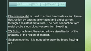 z
Machines used on surgical side
 Electrosurgical-it is used to achive haemostasis and tissue
destruction by passing alternating and direct current
through a resistant metal wire. The heat conduction from
metal probe stops blood vessels from bleeding.
 2D Echo machine-Ultrasound allows visualization of the
anatomy of the region of interest.
 Suction machine- It is needed to draw the blood flowing
out.
 