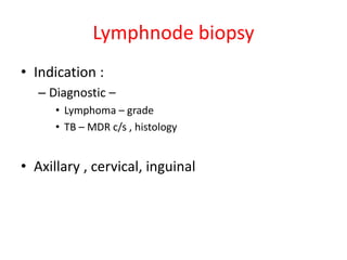 Lymphnode biopsy
• Indication :
– Diagnostic –
• Lymphoma – grade
• TB – MDR c/s , histology
• Axillary , cervical, inguinal
 