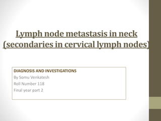 Lymph node metastasis in neck
(secondaries in cervical lymph nodes)
DIAGNOSIS AND INVESTIGATIONS
By Somu Venkatesh
Roll Number 118
Final year part 2
 