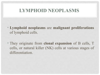 LYMPHOID NEOPLASMS
• Lymphoid neoplasms are malignant proliferations
of lymphoid cells.
• They originate from clonal expansion of B cells, T
cells, or natural killer (NK) cells at various stages of
differentiation.
 