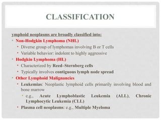 CLASSIFICATION
ymphoid neoplasms are broadly classified into:
• Non-Hodgkin Lymphoma (NHL)
• Diverse group of lymphomas involving B or T cells
• Variable behavior: indolent to highly aggressive
• Hodgkin Lymphoma (HL)
• Characterized by Reed–Sternberg cells
• Typically involves contiguous lymph node spread
• Other Lymphoid Malignancies
• Leukemias: Neoplastic lymphoid cells primarily involving blood and
bone marrow
• e.g., Acute Lymphoblastic Leukemia (ALL), Chronic
Lymphocytic Leukemia (CLL)
• Plasma cell neoplasms: e.g., Multiple Myeloma
 