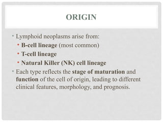 ORIGIN
• Lymphoid neoplasms arise from:
• B-cell lineage (most common)
• T-cell lineage
• Natural Killer (NK) cell lineage
• Each type reflects the stage of maturation and
function of the cell of origin, leading to different
clinical features, morphology, and prognosis.
 