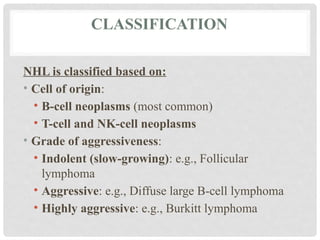 CLASSIFICATION
NHL is classified based on:
• Cell of origin:
• B-cell neoplasms (most common)
• T-cell and NK-cell neoplasms
• Grade of aggressiveness:
• Indolent (slow-growing): e.g., Follicular
lymphoma
• Aggressive: e.g., Diffuse large B-cell lymphoma
• Highly aggressive: e.g., Burkitt lymphoma
 