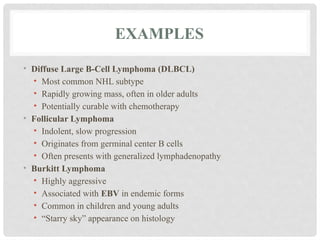 EXAMPLES
• Diffuse Large B-Cell Lymphoma (DLBCL)
• Most common NHL subtype
• Rapidly growing mass, often in older adults
• Potentially curable with chemotherapy
• Follicular Lymphoma
• Indolent, slow progression
• Originates from germinal center B cells
• Often presents with generalized lymphadenopathy
• Burkitt Lymphoma
• Highly aggressive
• Associated with EBV in endemic forms
• Common in children and young adults
• “Starry sky” appearance on histology
 