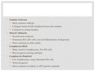 • Nodular Sclerosis
• Most common subtype
• Collagen bands divide lymphoid tissue into nodules
• Common in young females
• Mixed Cellularity
• Second most common
• Numerous RS cells with a mixed inflammatory background
• More common in older adults
• Lymphocyte-Rich
• Many reactive lymphocytes, few RS cells
• Best prognosis among subtypes
• Lymphocyte-Depleted
• Few lymphocytes, many abnormal RS cells
• Worst prognosis
• More common in elderly or HIV-positive patients
 