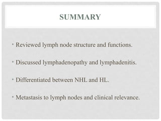 SUMMARY
• Reviewed lymph node structure and functions.
• Discussed lymphadenopathy and lymphadenitis.
• Differentiated between NHL and HL.
• Metastasis to lymph nodes and clinical relevance.
 