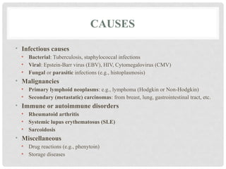 CAUSES
• Infectious causes
• Bacterial: Tuberculosis, staphylococcal infections
• Viral: Epstein-Barr virus (EBV), HIV, Cytomegalovirus (CMV)
• Fungal or parasitic infections (e.g., histoplasmosis)
• Malignancies
• Primary lymphoid neoplasms: e.g., lymphoma (Hodgkin or Non-Hodgkin)
• Secondary (metastatic) carcinomas: from breast, lung, gastrointestinal tract, etc.
• Immune or autoimmune disorders
• Rheumatoid arthritis
• Systemic lupus erythematosus (SLE)
• Sarcoidosis
• Miscellaneous
• Drug reactions (e.g., phenytoin)
• Storage diseases
 