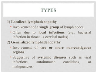 TYPES
1) Localized lymphadenopathy
• Involvement of a single group of lymph nodes.
• Often due to local infections (e.g., bacterial
infection in throat → cervical nodes).
2) Generalized lymphadenopathy
• Involvement of two or more non-contiguous
regions.
• Suggestive of systemic diseases such as viral
infections, autoimmune conditions, or
malignancies.
 
