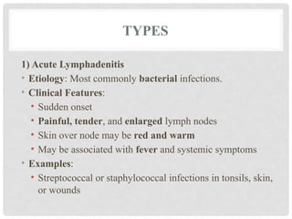 TYPES
1) Acute Lymphadenitis
• Etiology: Most commonly bacterial infections.
• Clinical Features:
• Sudden onset
• Painful, tender, and enlarged lymph nodes
• Skin over node may be red and warm
• May be associated with fever and systemic symptoms
• Examples:
• Streptococcal or staphylococcal infections in tonsils, skin,
or wounds
 
