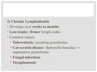 2) Chronic Lymphadenitis
• Develops over weeks to months
• Less tender, firmer lymph nodes
• Common causes:
• Tuberculosis: caseating granulomas
• Cat-scratch disease: Bartonella henselae →
suppurative granulomas
• Fungal infections
• Toxoplasmosis
 