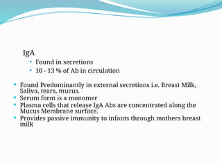 IgA
 Found in secretions
 10 - 13 % of Ab in circulation
 Found Predominantly in external secretions i.e. Breast Milk,
Saliva, tears, mucus.
 Serum form is a monomer
 Plasma cells that release IgA Abs are concentrated along the
Mucus Membrane surface.
 Provides passive immunity to infants through mothers breast
milk
 