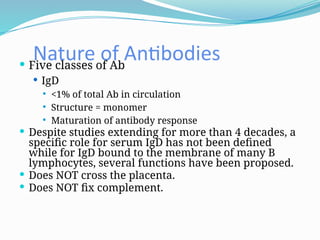 Nature of Antibodies
 Five classes of Ab
 IgD
 <1% of total Ab in circulation
 Structure = monomer
 Maturation of antibody response
 Despite studies extending for more than 4 decades, a
specific role for serum IgD has not been defined
while for IgD bound to the membrane of many B
lymphocytes, several functions have been proposed.
 Does NOT cross the placenta.
 Does NOT fix complement.
 
