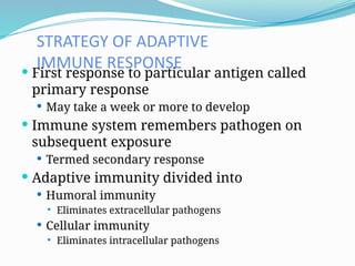 STRATEGY OF ADAPTIVE
IMMUNE RESPONSE
 First response to particular antigen called
primary response
 May take a week or more to develop
 Immune system remembers pathogen on
subsequent exposure
 Termed secondary response
 Adaptive immunity divided into
 Humoral immunity
 Eliminates extracellular pathogens
 Cellular immunity
 Eliminates intracellular pathogens
 