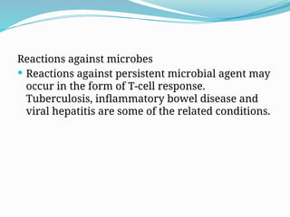 Reactions against microbes
 Reactions against persistent microbial agent may
occur in the form of T-cell response.
Tuberculosis, inflammatory bowel disease and
viral hepatitis are some of the related conditions.
 