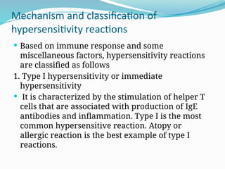 Mechanism and classification of
hypersensitivity reactions
 Based on immune response and some
miscellaneous factors, hypersensitivity reactions
are classified as follows
1. Type I hypersensitivity or immediate
hypersensitivity
 It is characterized by the stimulation of helper T
cells that are associated with production of IgE
antibodies and inflammation. Type I is the most
common hypersensitive reaction. Atopy or
allergic reaction is the best example of type I
reactions.
 