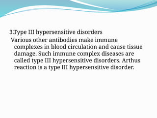 3.Type III hypersensitive disorders
Various other antibodies make immune
complexes in blood circulation and cause tissue
damage. Such immune complex diseases are
called type III hypersensitive disorders. Arthus
reaction is a type III hypersensitive disorder.
 