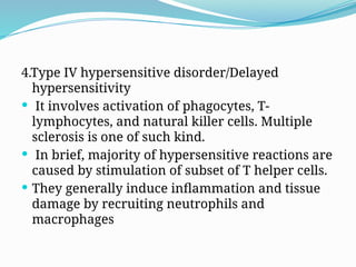 4.Type IV hypersensitive disorder/Delayed
hypersensitivity
 It involves activation of phagocytes, T-
lymphocytes, and natural killer cells. Multiple
sclerosis is one of such kind.
 In brief, majority of hypersensitive reactions are
caused by stimulation of subset of T helper cells.
 They generally induce inflammation and tissue
damage by recruiting neutrophils and
macrophages
 